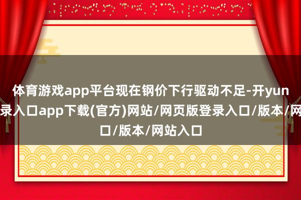 体育游戏app平台现在钢价下行驱动不足-开yun官方登录入口app下载(官方)网站/网页版登录入口/版本/网站入口
