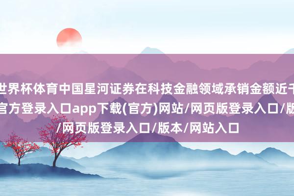 世界杯体育中国星河证券在科技金融领域承销金额近千亿元-开yun官方登录入口app下载(官方)网站/网页版登录入口/版本/网站入口