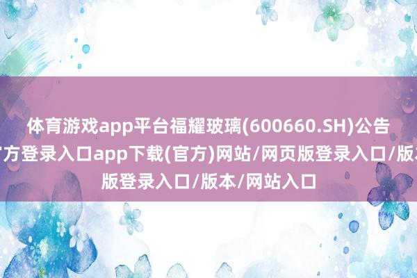 体育游戏app平台福耀玻璃(600660.SH)公告称-开yun官方登录入口app下载(官方)网站/网页版登录入口/版本/网站入口