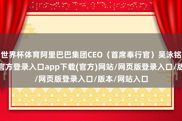 世界杯体育阿里巴巴集团CEO（首席奉行官）吴泳铭文书-开yun官方登录入口app下载(官方)网站/网页版登录入口/版本/网站入口