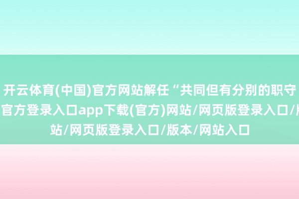 开云体育(中国)官方网站解任“共同但有分别的职守”原则-开yun官方登录入口app下载(官方)网站/网页版登录入口/版本/网站入口