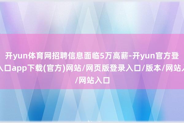 开yun体育网招聘信息面临5万高薪-开yun官方登录入口app下载(官方)网站/网页版登录入口/版本/网站入口