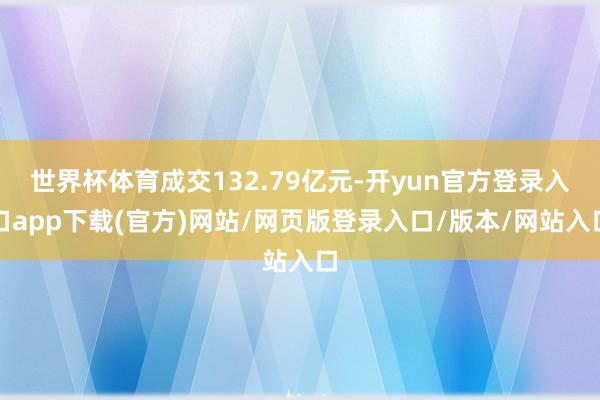 世界杯体育成交132.79亿元-开yun官方登录入口app下载(官方)网站/网页版登录入口/版本/网站入口