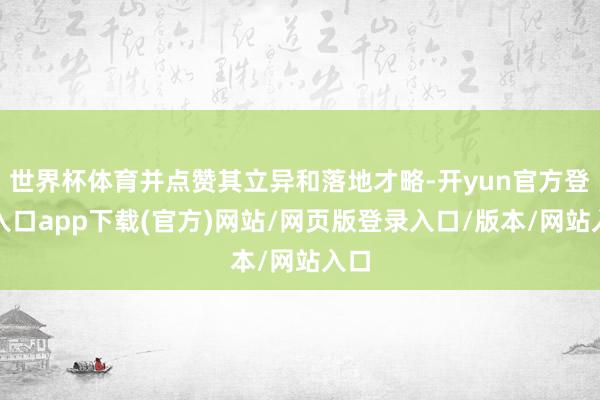 世界杯体育并点赞其立异和落地才略-开yun官方登录入口app下载(官方)网站/网页版登录入口/版本/网站入口