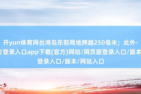开yun体育网台湾岛东部局地跨越250毫米；此外-开yun官方登录入口app下载(官方)网站/网页版登录入口/版本/网站入口