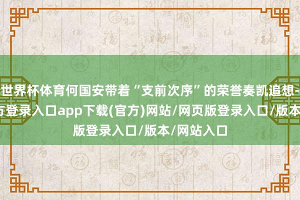 世界杯体育何国安带着“支前次序”的荣誉奏凯追想-开yun官方登录入口app下载(官方)网站/网页版登录入口/版本/网站入口