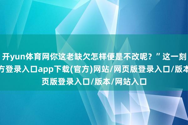开yun体育网你这老缺欠怎样便是不改呢？”这一刻-开yun官方登录入口app下载(官方)网站/网页版登录入口/版本/网站入口