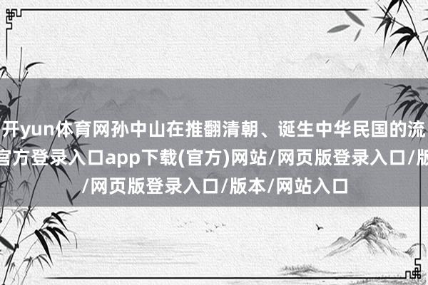 开yun体育网孙中山在推翻清朝、诞生中华民国的流程中-开yun官方登录入口app下载(官方)网站/网页版登录入口/版本/网站入口