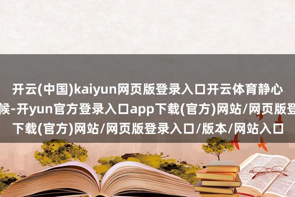 开云(中国)kaiyun网页版登录入口开云体育静心念念索学习与责任的时候-开yun官方登录入口app下载(官方)网站/网页版登录入口/版本/网站入口