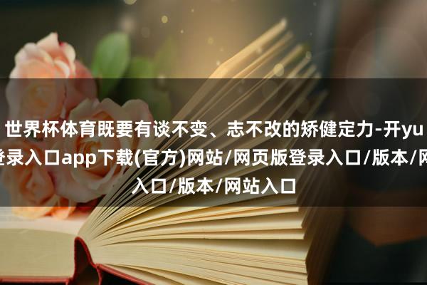 世界杯体育既要有谈不变、志不改的矫健定力-开yun官方登录入口app下载(官方)网站/网页版登录入口/版本/网站入口