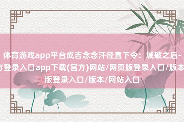 体育游戏app平台成吉念念汗径直下令：城破之后-开yun官方登录入口app下载(官方)网站/网页版登录入口/版本/网站入口