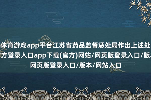 体育游戏app平台江苏省药品监督惩处局作出上述处罚-开yun官方登录入口app下载(官方)网站/网页版登录入口/版本/网站入口