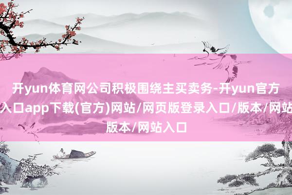开yun体育网公司积极围绕主买卖务-开yun官方登录入口app下载(官方)网站/网页版登录入口/版本/网站入口