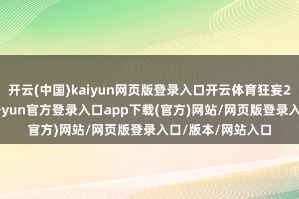 开云(中国)kaiyun网页版登录入口开云体育狂妄2025年9月19日-开yun官方登录入口app下载(官方)网站/网页版登录入口/版本/网站入口