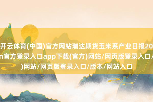开云体育(中国)官方网站瑞达期货玉米系产业日报20251211-开yun官方登录入口app下载(官方)网站/网页版登录入口/版本/网站入口