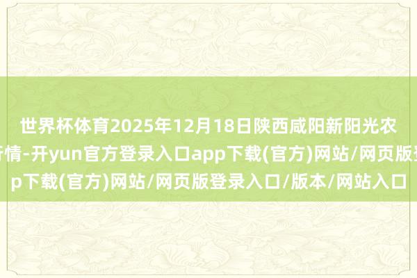 世界杯体育2025年12月18日陕西咸阳新阳光农副居品有限公司价钱行情-开yun官方登录入口app下载(官方)网站/网页版登录入口/版本/网站入口