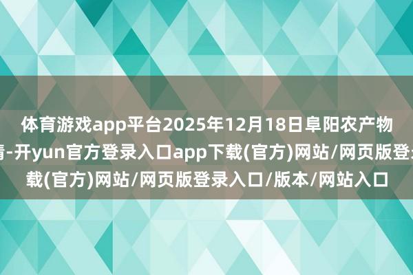 体育游戏app平台2025年12月18日阜阳农产物中心批发市集价钱行情-开yun官方登录入口app下载(官方)网站/网页版登录入口/版本/网站入口