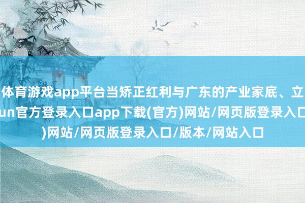 体育游戏app平台当矫正红利与广东的产业家底、立异浓度相见-开yun官方登录入口app下载(官方)网站/网页版登录入口/版本/网站入口