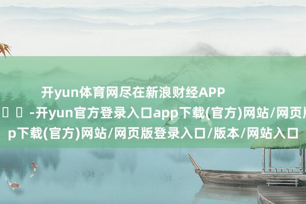开yun体育网尽在新浪财经APP            													-开yun官方登录入口app下载(官方)网站/网页版登录入口/版本/网站入口