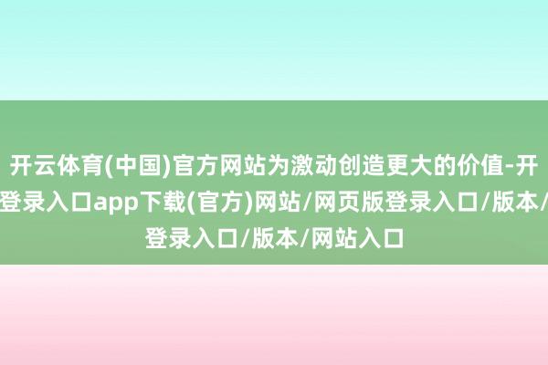 开云体育(中国)官方网站为激动创造更大的价值-开yun官方登录入口app下载(官方)网站/网页版登录入口/版本/网站入口