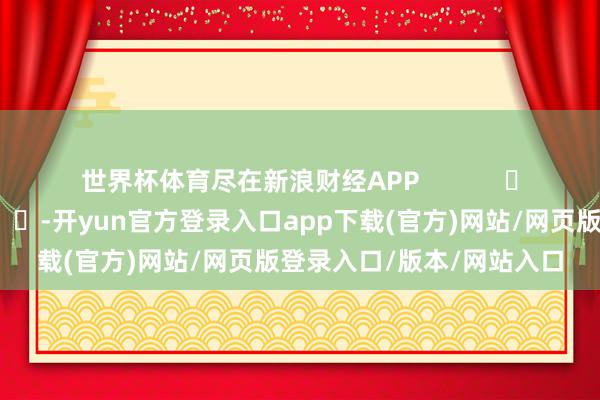 世界杯体育尽在新浪财经APP            													-开yun官方登录入口app下载(官方)网站/网页版登录入口/版本/网站入口