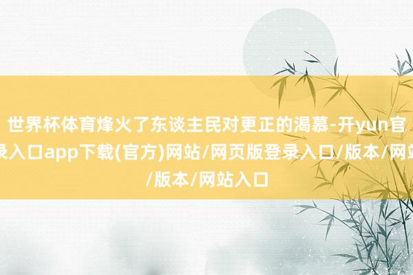世界杯体育烽火了东谈主民对更正的渴慕-开yun官方登录入口app下载(官方)网站/网页版登录入口/版本/网站入口