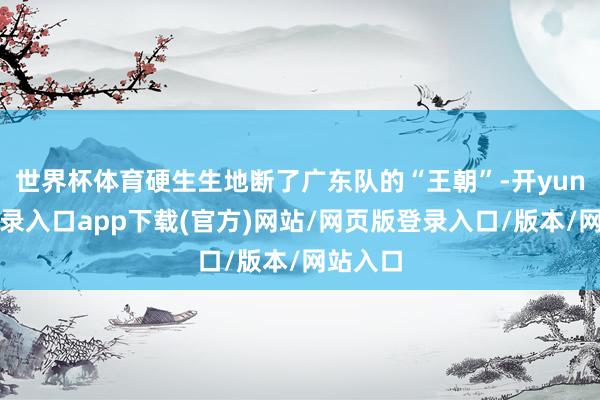 世界杯体育硬生生地断了广东队的“王朝”-开yun官方登录入口app下载(官方)网站/网页版登录入口/版本/网站入口
