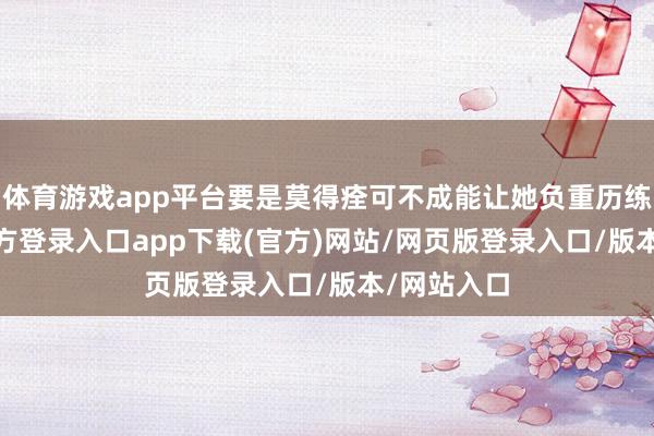 体育游戏app平台要是莫得痊可不成能让她负重历练-开yun官方登录入口app下载(官方)网站/网页版登录入口/版本/网站入口
