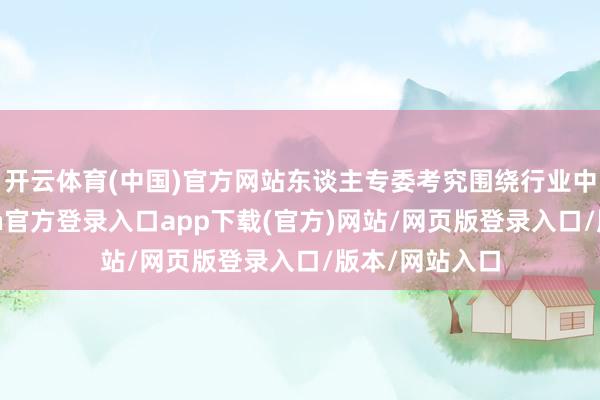 开云体育(中国)官方网站东谈主专委考究围绕行业中枢需求-开yun官方登录入口app下载(官方)网站/网页版登录入口/版本/网站入口
